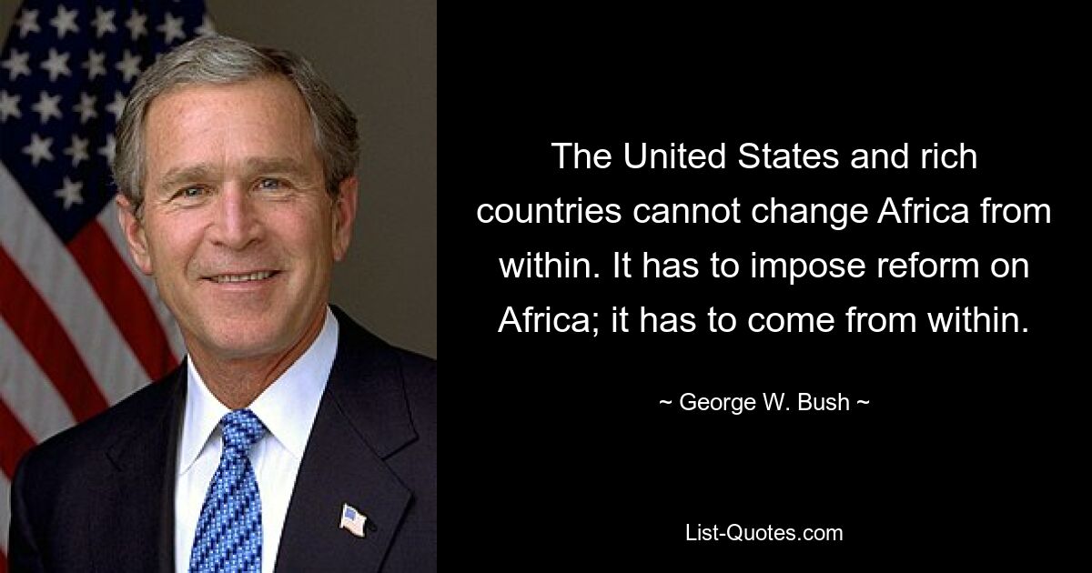 The United States and rich countries cannot change Africa from within. It has to impose reform on Africa; it has to come from within. — © George W. Bush