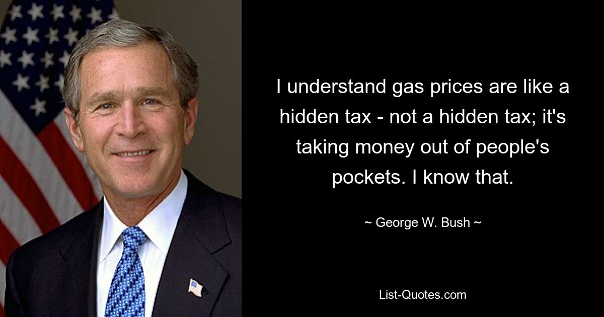 I understand gas prices are like a hidden tax - not a hidden tax; it's taking money out of people's pockets. I know that. — © George W. Bush