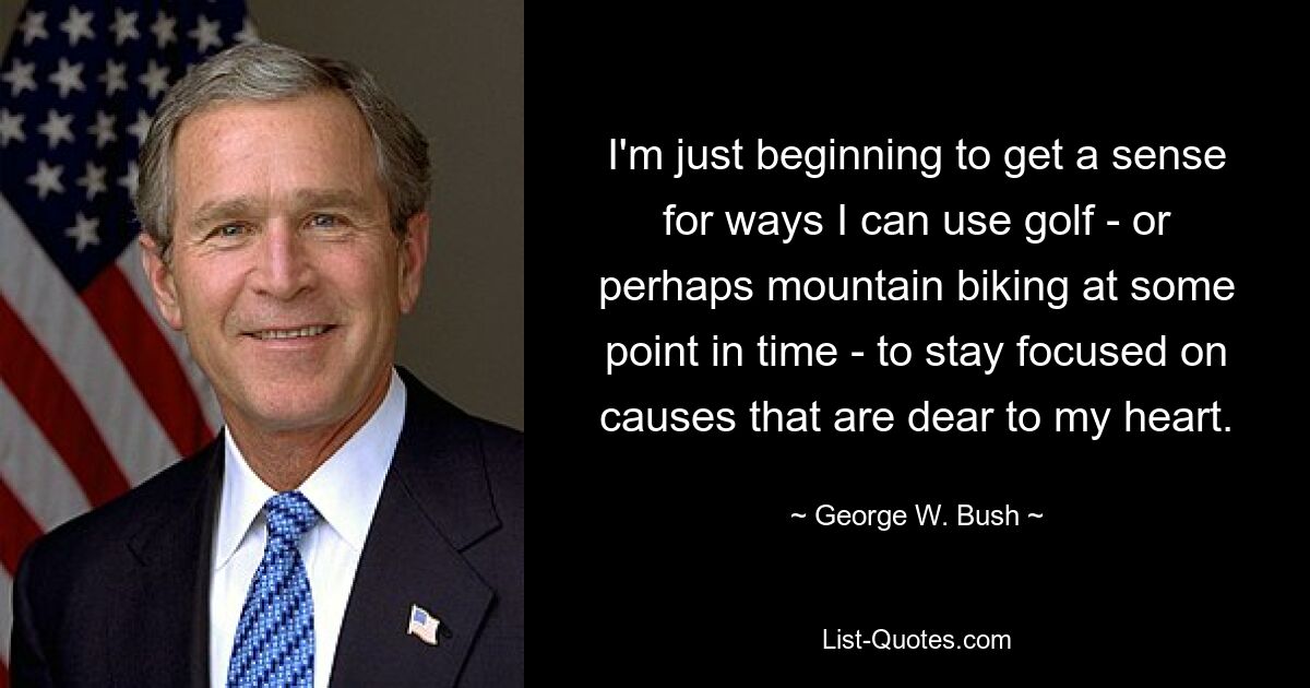 I'm just beginning to get a sense for ways I can use golf - or perhaps mountain biking at some point in time - to stay focused on causes that are dear to my heart. — © George W. Bush