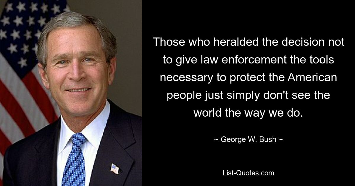 Those who heralded the decision not to give law enforcement the tools necessary to protect the American people just simply don't see the world the way we do. — © George W. Bush