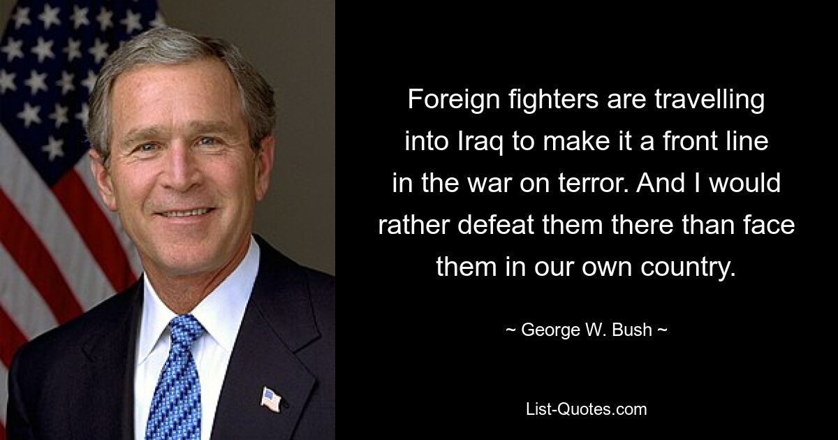 Foreign fighters are travelling into Iraq to make it a front line in the war on terror. And I would rather defeat them there than face them in our own country. — © George W. Bush