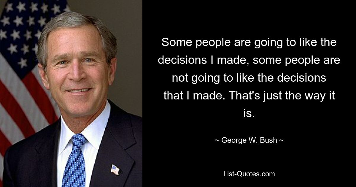 Some people are going to like the decisions I made, some people are not going to like the decisions that I made. That's just the way it is. — © George W. Bush