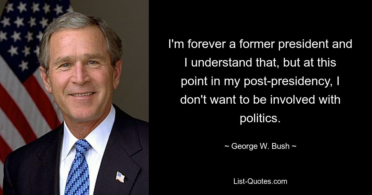 I'm forever a former president and I understand that, but at this point in my post-presidency, I don't want to be involved with politics. — © George W. Bush