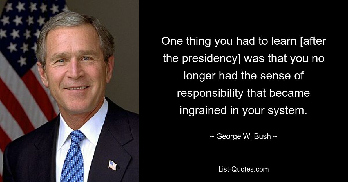 One thing you had to learn [after the presidency] was that you no longer had the sense of responsibility that became ingrained in your system. — © George W. Bush