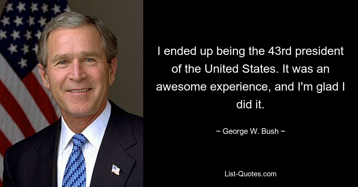 I ended up being the 43rd president of the United States. It was an awesome experience, and I'm glad I did it. — © George W. Bush