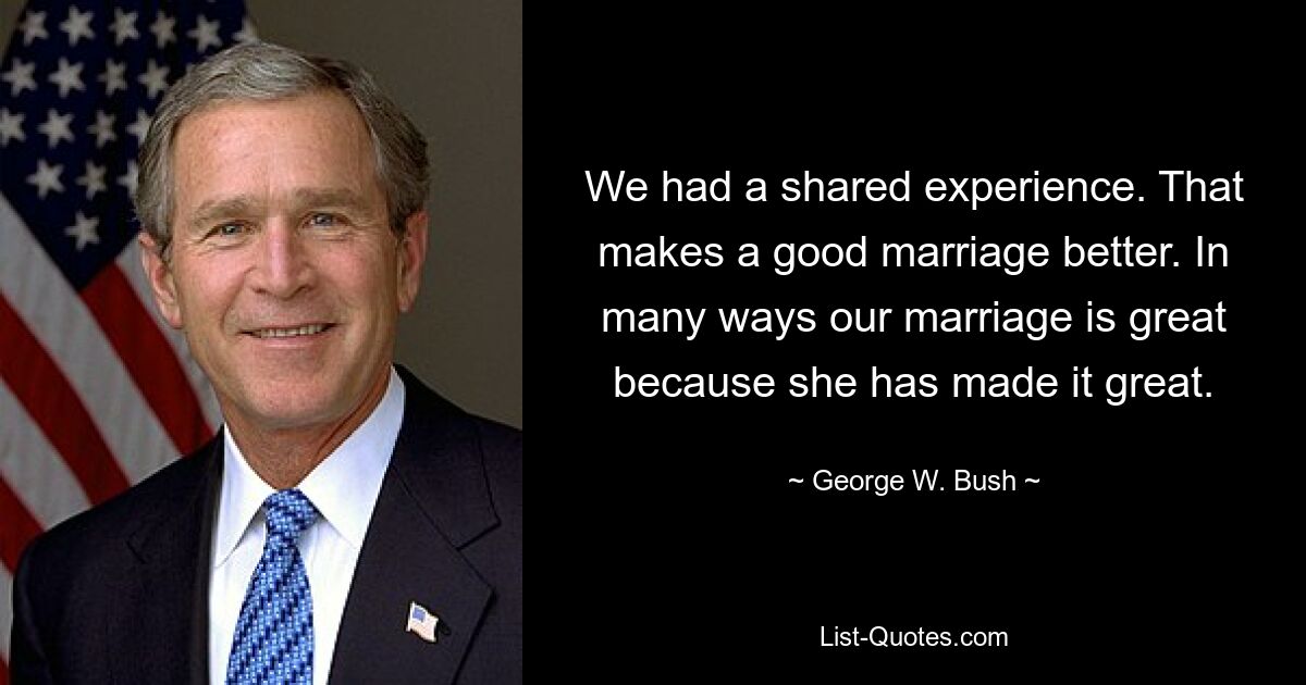 We had a shared experience. That makes a good marriage better. In many ways our marriage is great because she has made it great. — © George W. Bush