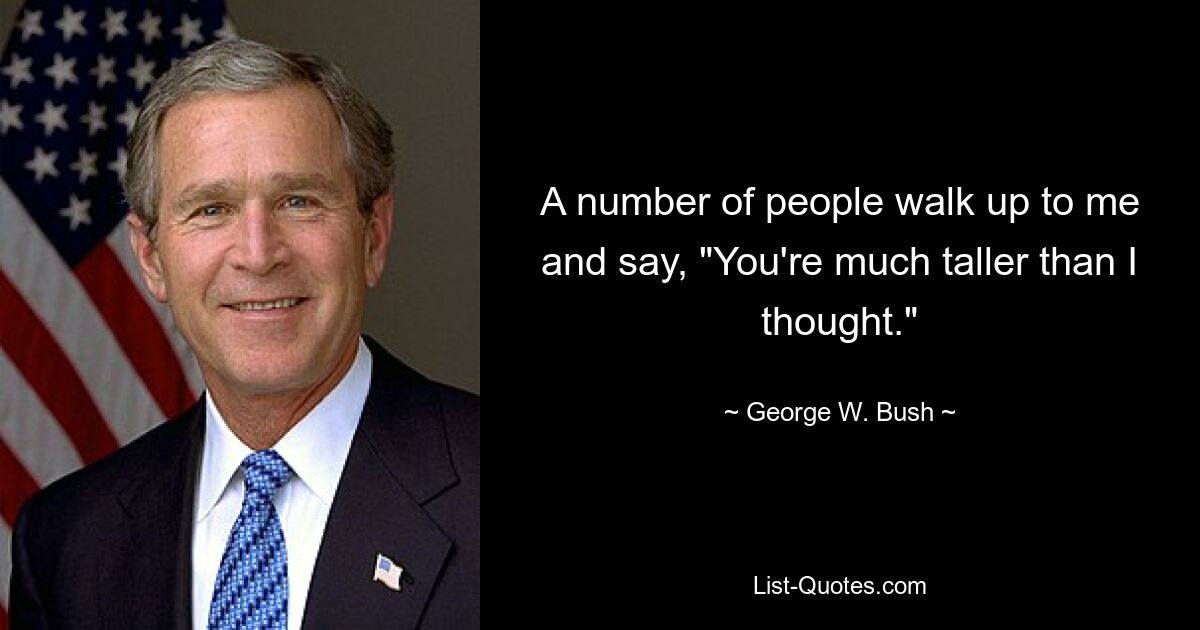 A number of people walk up to me and say, "You're much taller than I thought." — © George W. Bush