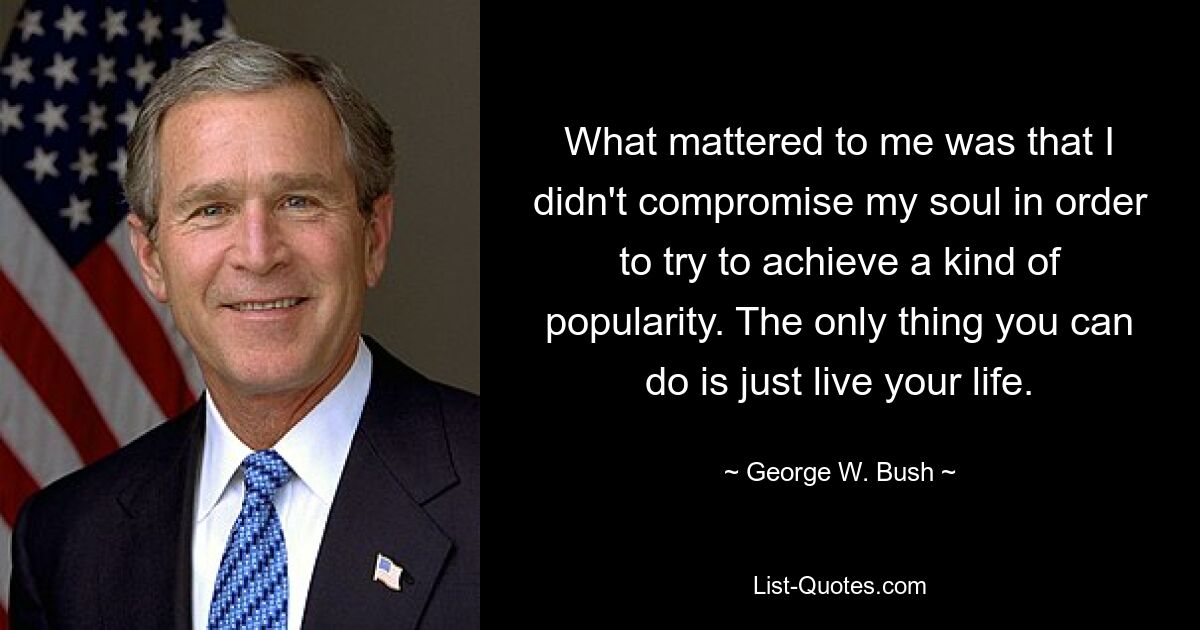 What mattered to me was that I didn't compromise my soul in order to try to achieve a kind of popularity. The only thing you can do is just live your life. — © George W. Bush