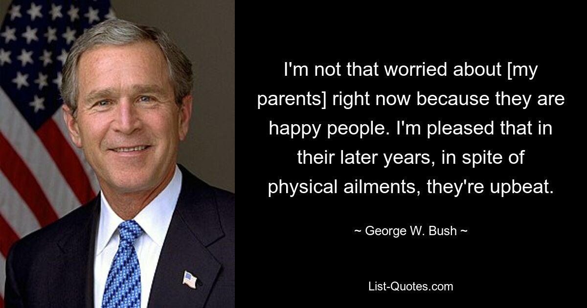 I'm not that worried about [my parents] right now because they are happy people. I'm pleased that in their later years, in spite of physical ailments, they're upbeat. — © George W. Bush