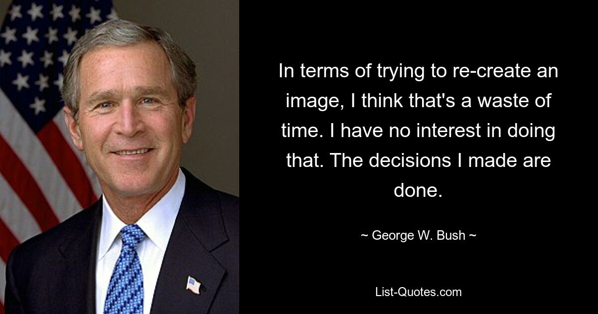 In terms of trying to re-create an image, I think that's a waste of time. I have no interest in doing that. The decisions I made are done. — © George W. Bush