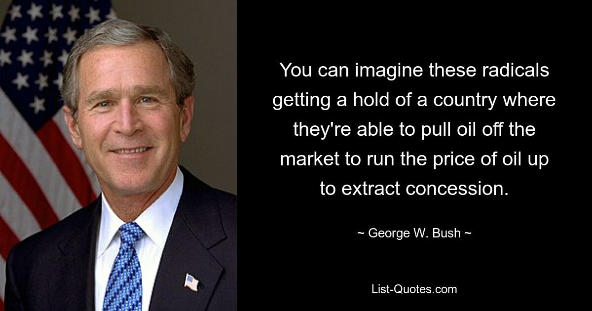 You can imagine these radicals getting a hold of a country where they're able to pull oil off the market to run the price of oil up to extract concession. — © George W. Bush