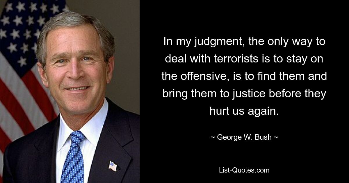 In my judgment, the only way to deal with terrorists is to stay on the offensive, is to find them and bring them to justice before they hurt us again. — © George W. Bush