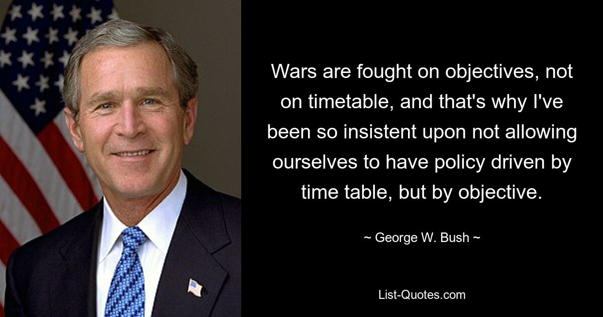 Wars are fought on objectives, not on timetable, and that's why I've been so insistent upon not allowing ourselves to have policy driven by time table, but by objective. — © George W. Bush