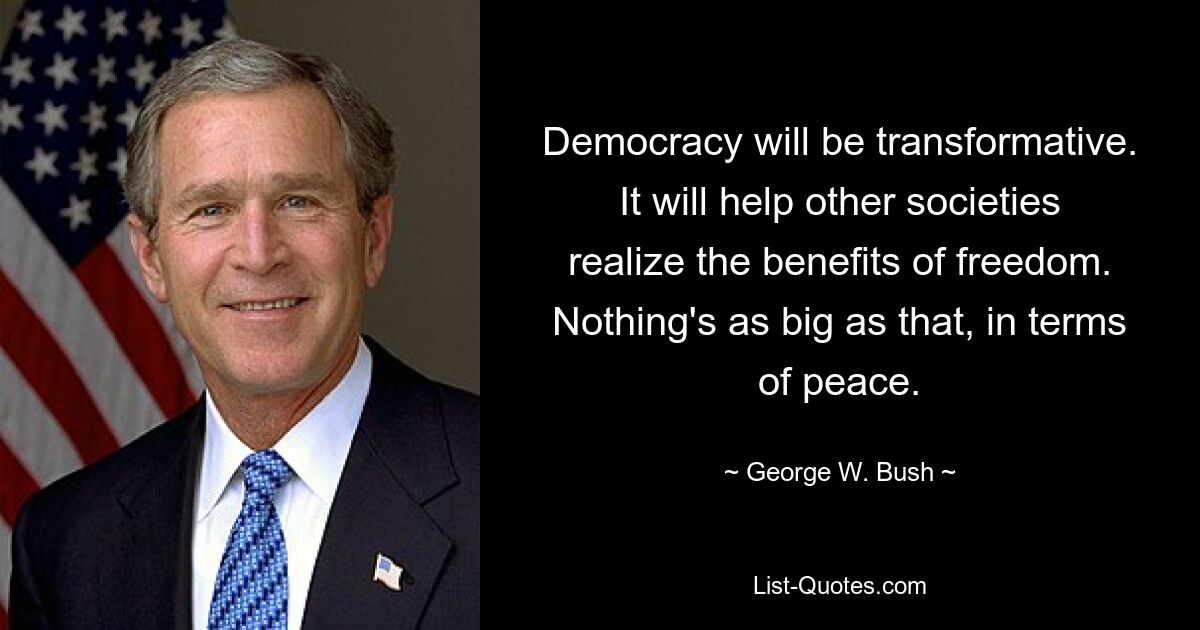 Democracy will be transformative. It will help other societies realize the benefits of freedom. Nothing's as big as that, in terms of peace. — © George W. Bush