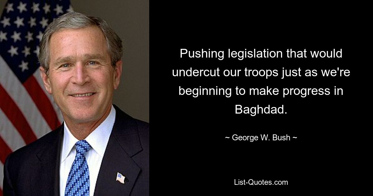 Pushing legislation that would undercut our troops just as we're beginning to make progress in Baghdad. — © George W. Bush