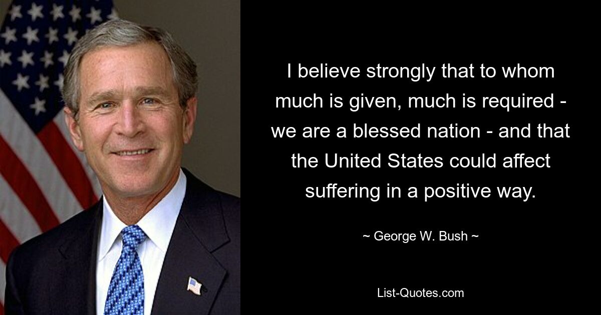 I believe strongly that to whom much is given, much is required - we are a blessed nation - and that the United States could affect suffering in a positive way. — © George W. Bush