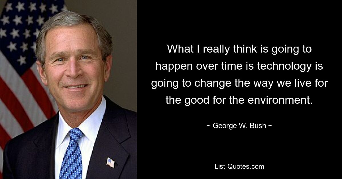 What I really think is going to happen over time is technology is going to change the way we live for the good for the environment. — © George W. Bush