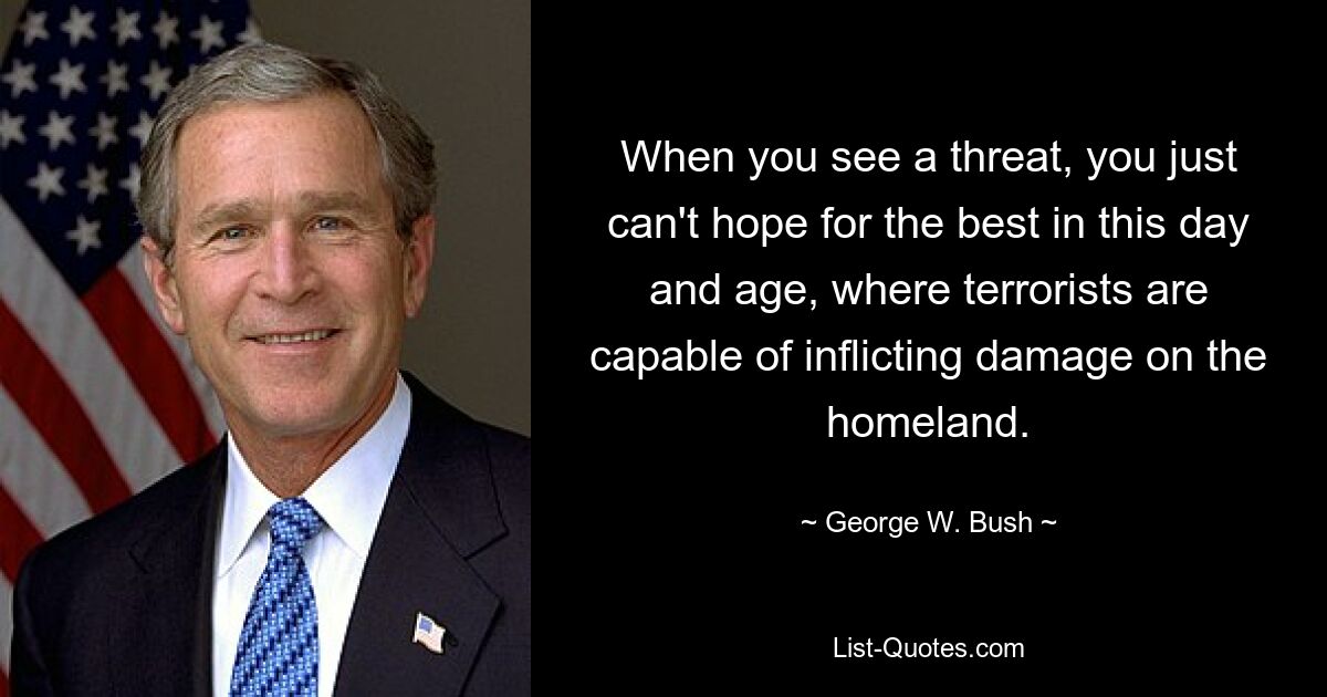 When you see a threat, you just can't hope for the best in this day and age, where terrorists are capable of inflicting damage on the homeland. — © George W. Bush