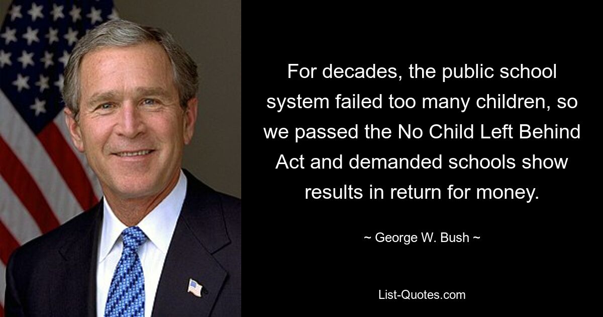 For decades, the public school system failed too many children, so we passed the No Child Left Behind Act and demanded schools show results in return for money. — © George W. Bush