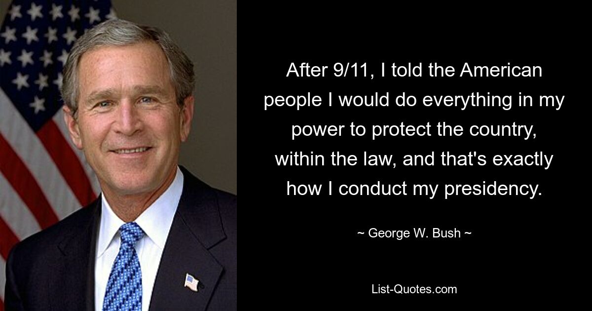 After 9/11, I told the American people I would do everything in my power to protect the country, within the law, and that's exactly how I conduct my presidency. — © George W. Bush