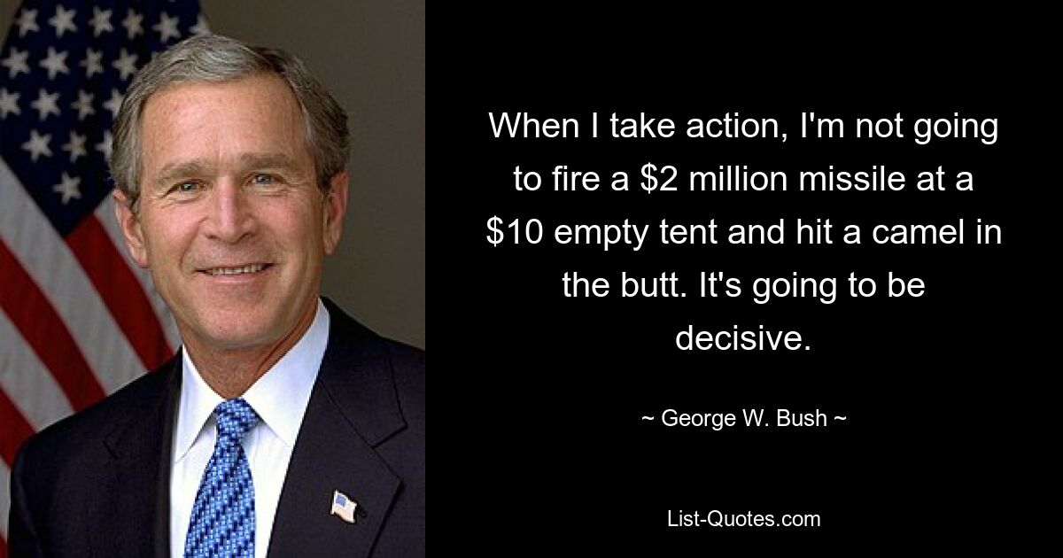 When I take action, I'm not going to fire a $2 million missile at a $10 empty tent and hit a camel in the butt. It's going to be decisive. — © George W. Bush