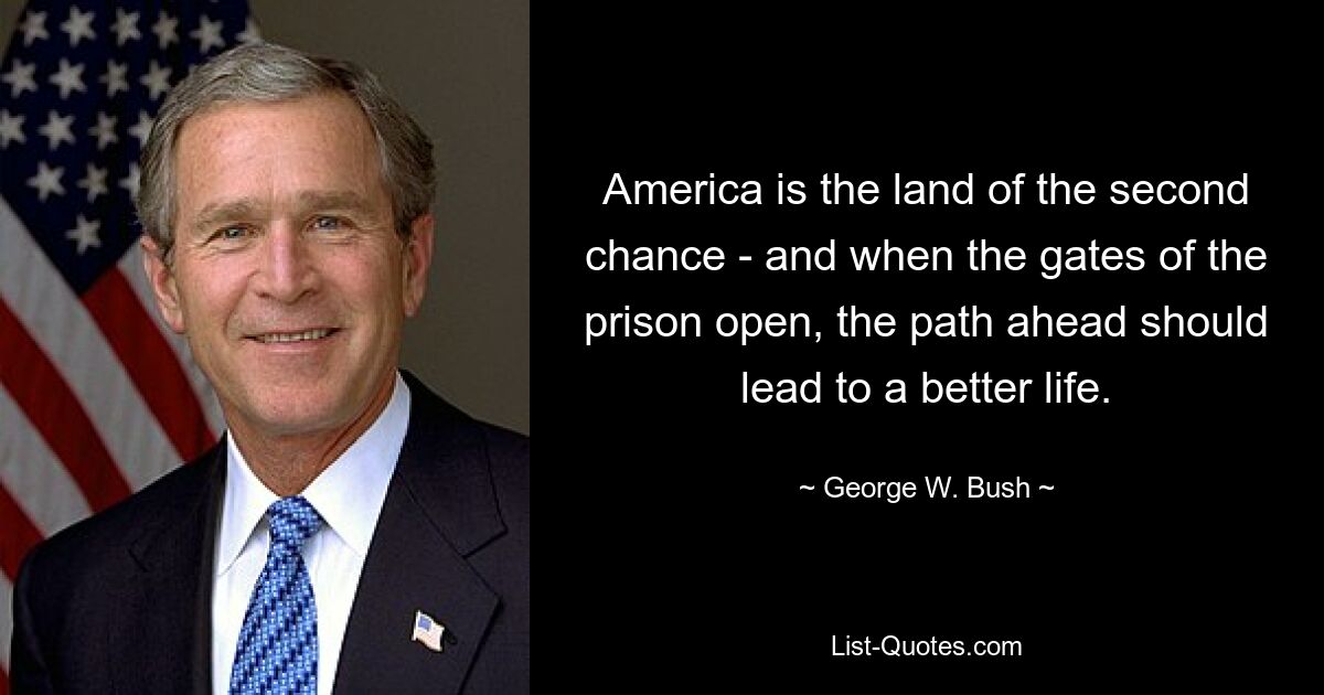 America is the land of the second chance - and when the gates of the prison open, the path ahead should lead to a better life. — © George W. Bush