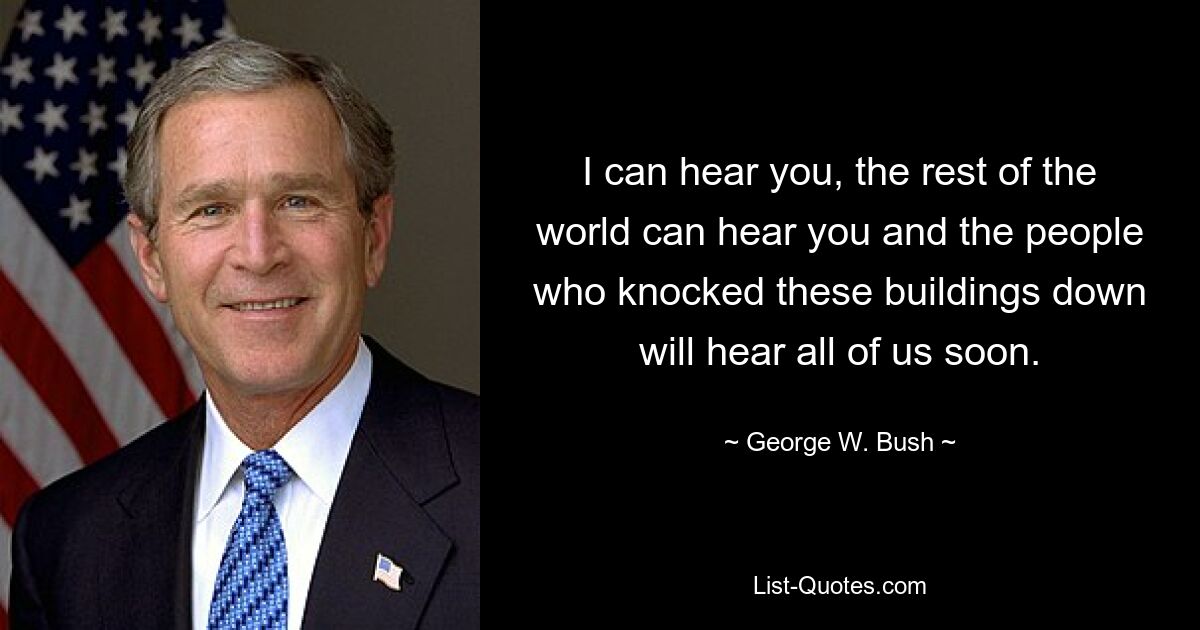 I can hear you, the rest of the world can hear you and the people who knocked these buildings down will hear all of us soon. — © George W. Bush