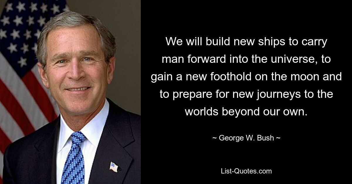 We will build new ships to carry man forward into the universe, to gain a new foothold on the moon and to prepare for new journeys to the worlds beyond our own. — © George W. Bush