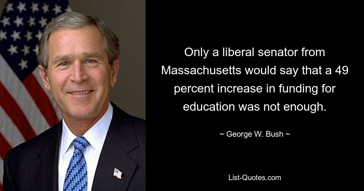 Only a liberal senator from Massachusetts would say that a 49 percent increase in funding for education was not enough. — © George W. Bush