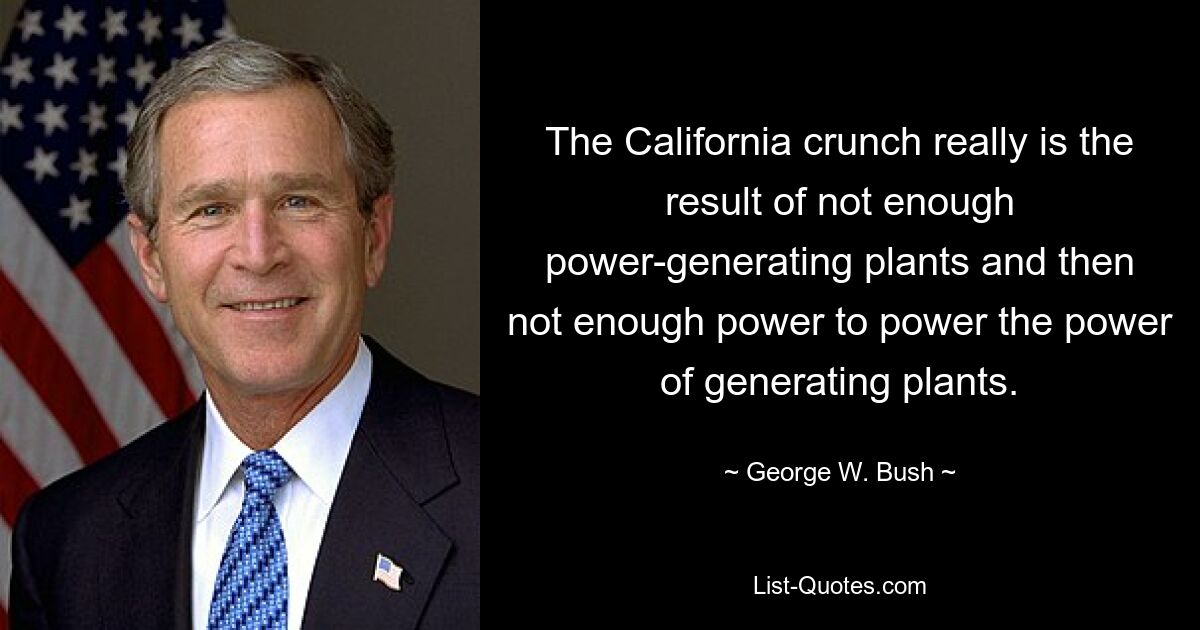 The California crunch really is the result of not enough power-generating plants and then not enough power to power the power of generating plants. — © George W. Bush