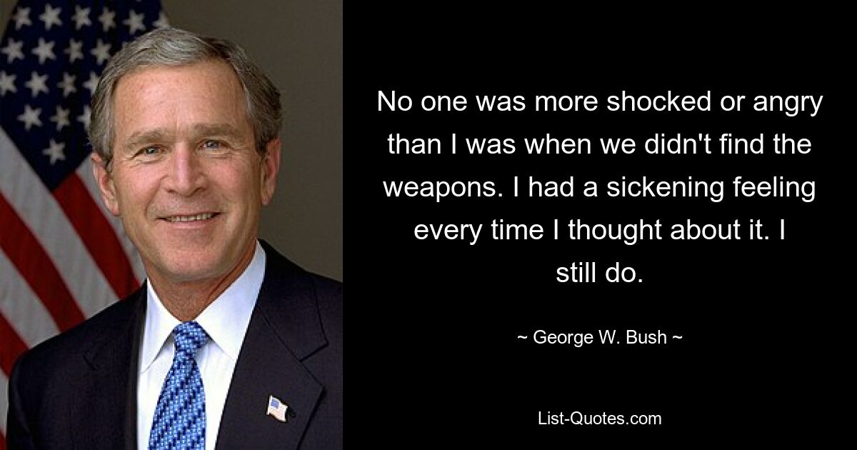 No one was more shocked or angry than I was when we didn't find the weapons. I had a sickening feeling every time I thought about it. I still do. — © George W. Bush