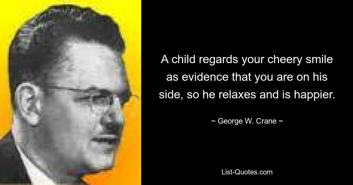 A child regards your cheery smile as evidence that you are on his side, so he relaxes and is happier. — © George W. Crane