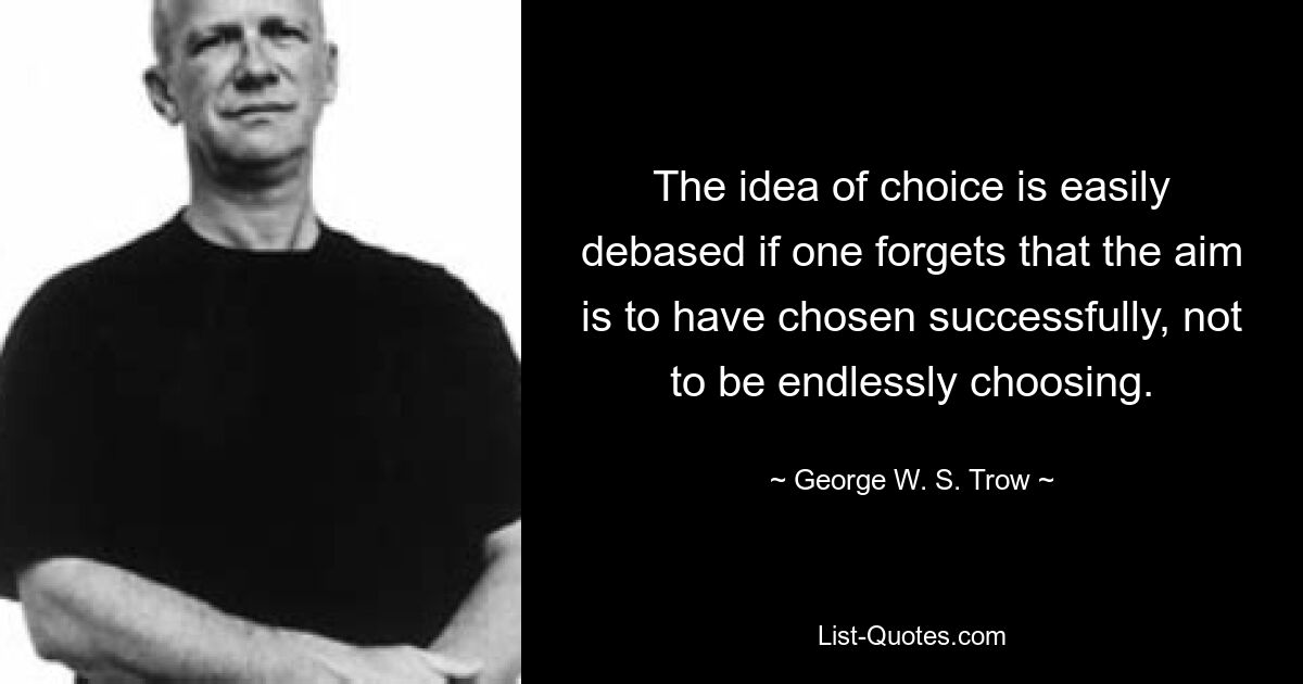 The idea of choice is easily debased if one forgets that the aim is to have chosen successfully, not to be endlessly choosing. — © George W. S. Trow