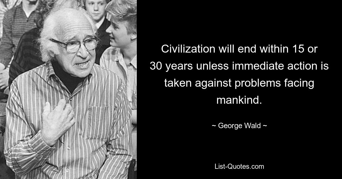 Civilization will end within 15 or 30 years unless immediate action is taken against problems facing mankind. — © George Wald