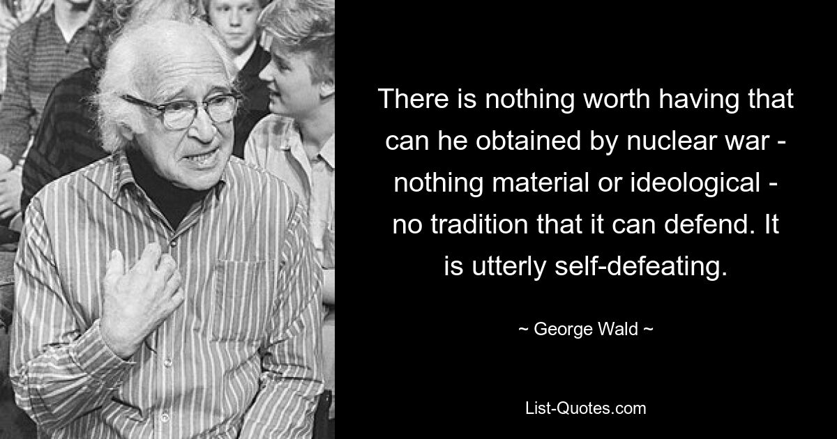 There is nothing worth having that can he obtained by nuclear war - nothing material or ideological - no tradition that it can defend. It is utterly self-defeating. — © George Wald