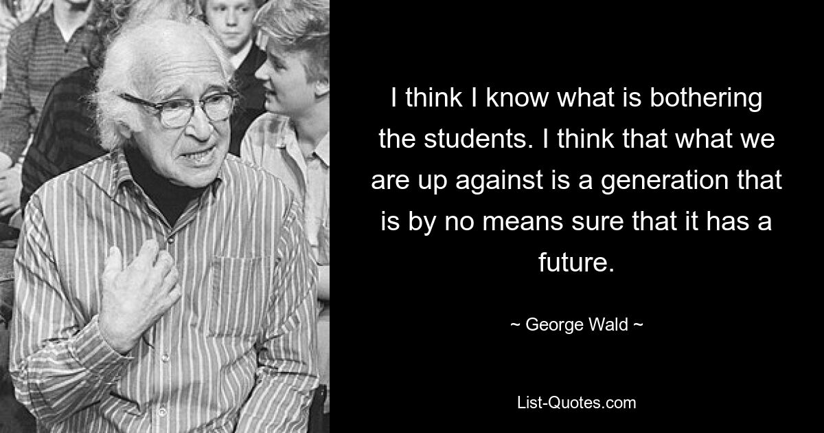 I think I know what is bothering the students. I think that what we are up against is a generation that is by no means sure that it has a future. — © George Wald