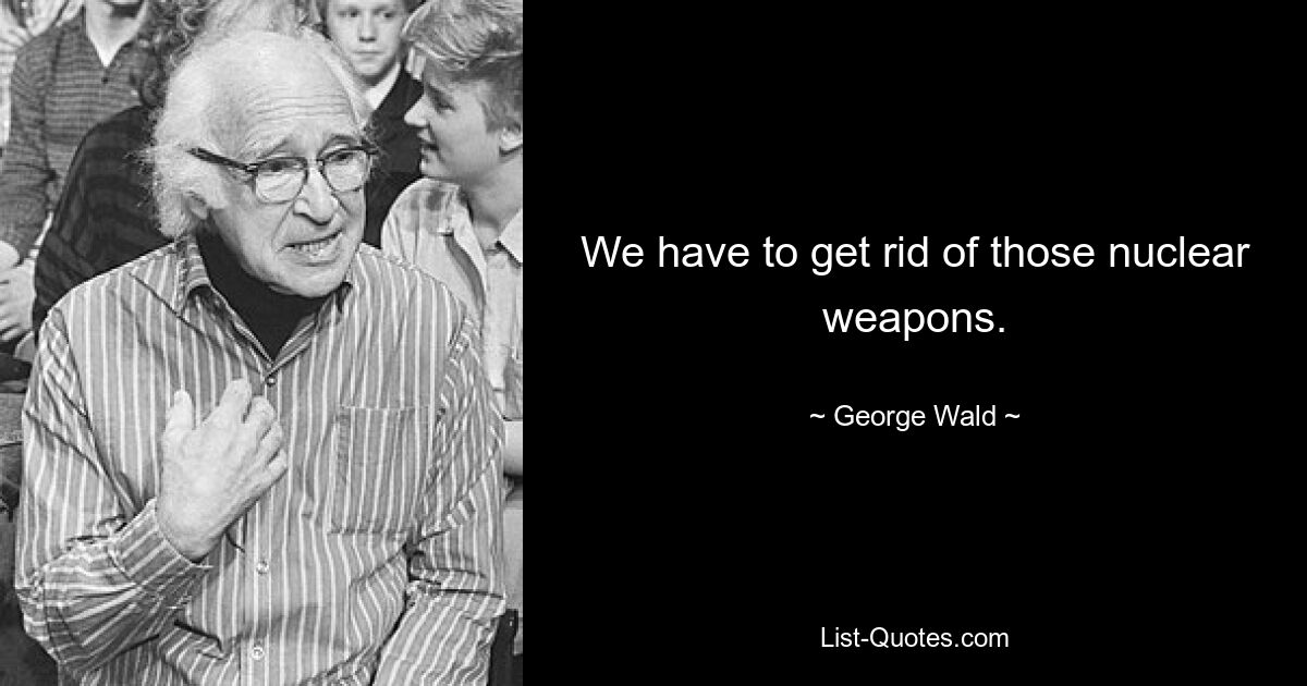 We have to get rid of those nuclear weapons. — © George Wald