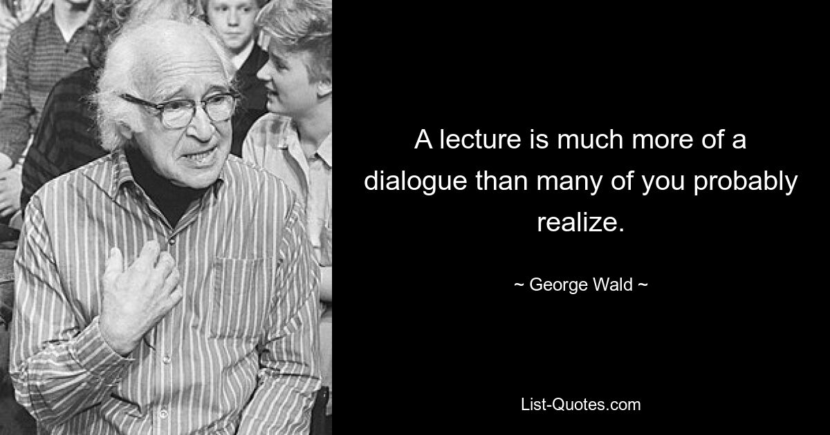 A lecture is much more of a dialogue than many of you probably realize. — © George Wald