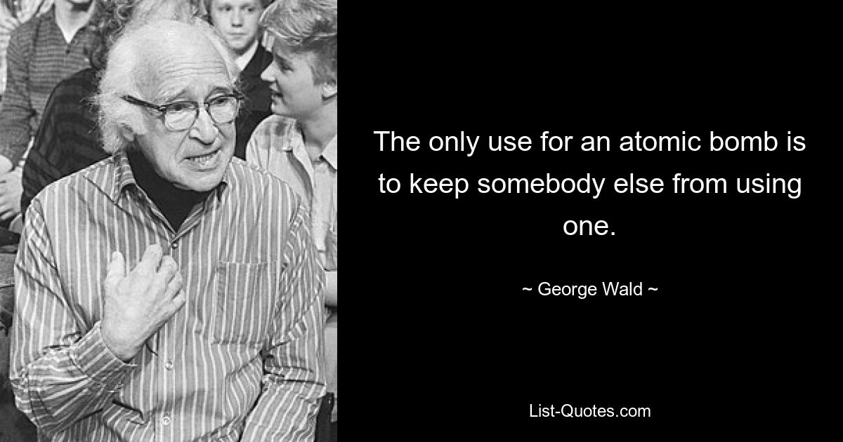 The only use for an atomic bomb is to keep somebody else from using one. — © George Wald