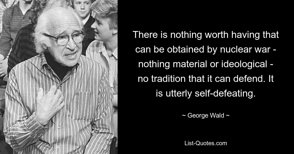 There is nothing worth having that can be obtained by nuclear war - nothing material or ideological - no tradition that it can defend. It is utterly self-defeating. — © George Wald