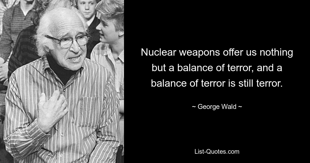 Nuclear weapons offer us nothing but a balance of terror, and a balance of terror is still terror. — © George Wald