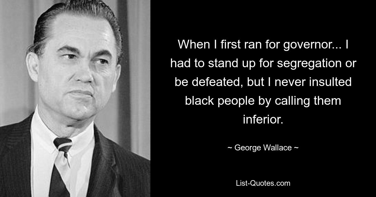 When I first ran for governor... I had to stand up for segregation or be defeated, but I never insulted black people by calling them inferior. — © George Wallace