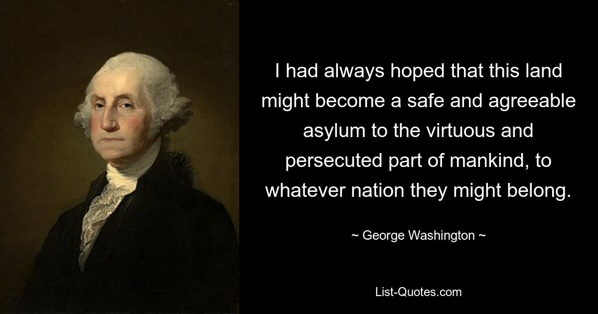 I had always hoped that this land might become a safe and agreeable asylum to the virtuous and persecuted part of mankind, to whatever nation they might belong. — © George Washington