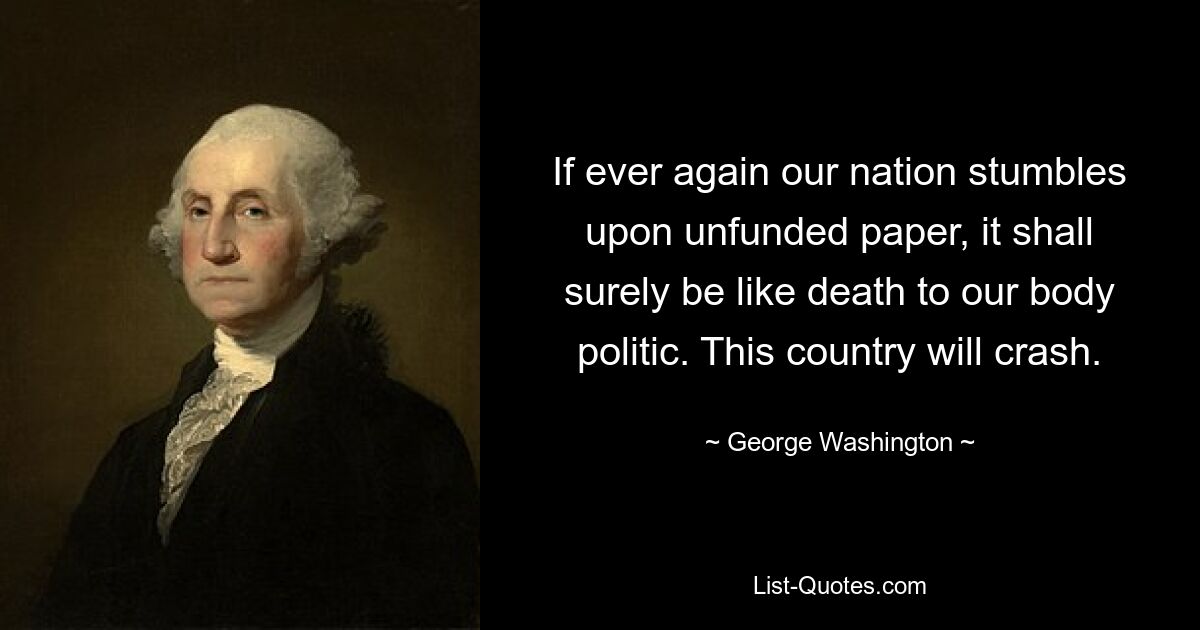 If ever again our nation stumbles upon unfunded paper, it shall surely be like death to our body politic. This country will crash. — © George Washington