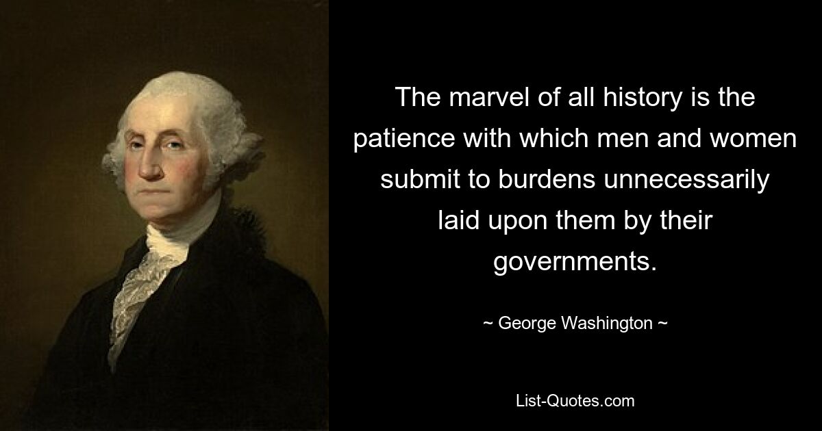 The marvel of all history is the patience with which men and women submit to burdens unnecessarily laid upon them by their governments. — © George Washington