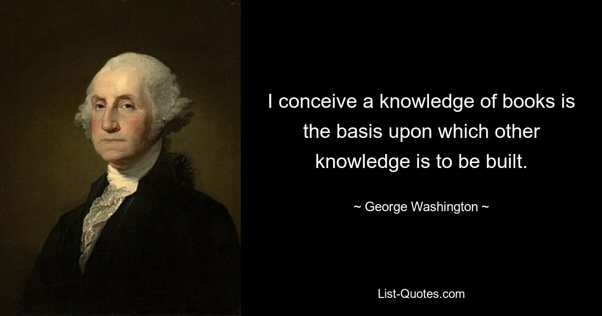 I conceive a knowledge of books is the basis upon which other knowledge is to be built. — © George Washington