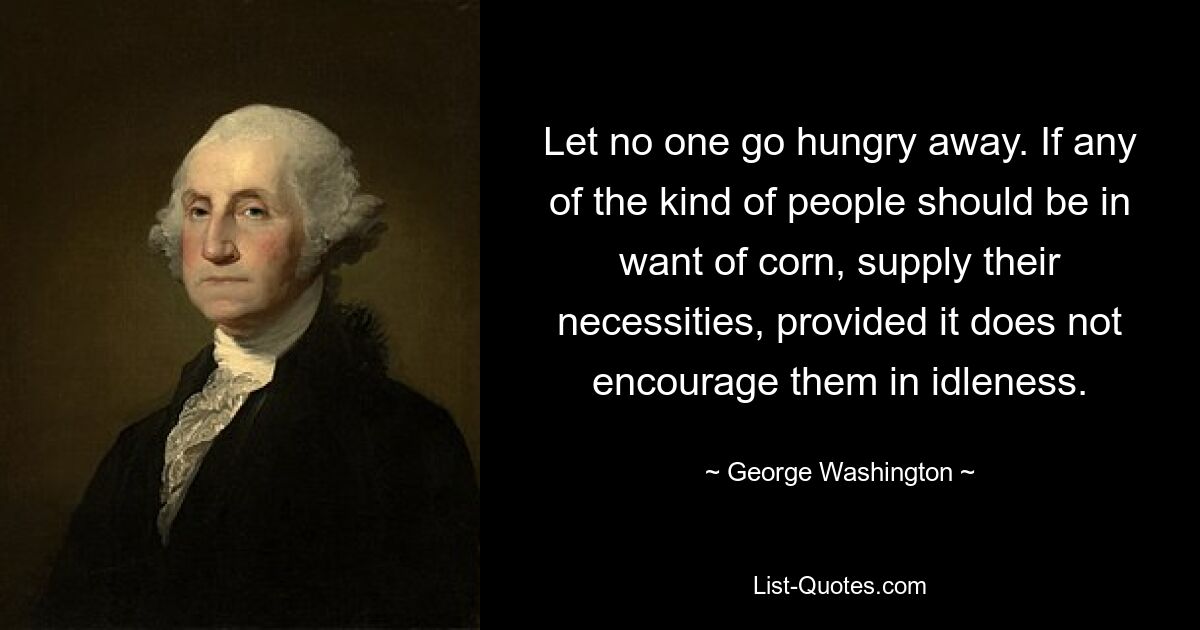 Let no one go hungry away. If any of the kind of people should be in want of corn, supply their necessities, provided it does not encourage them in idleness. — © George Washington