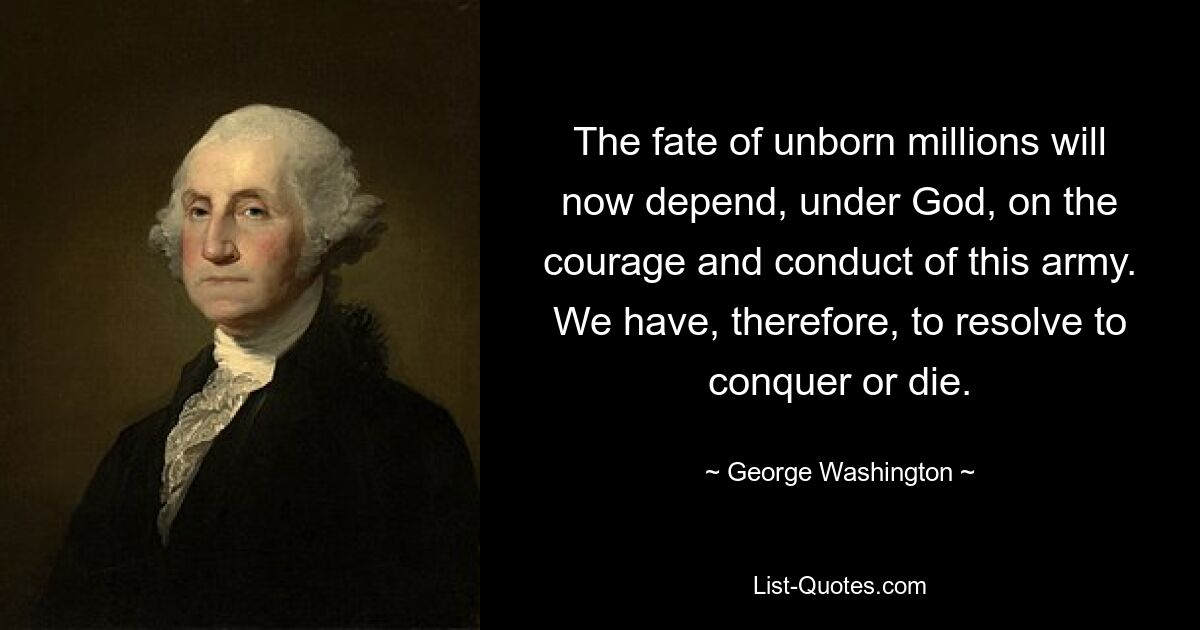 The fate of unborn millions will now depend, under God, on the courage and conduct of this army. We have, therefore, to resolve to conquer or die. — © George Washington