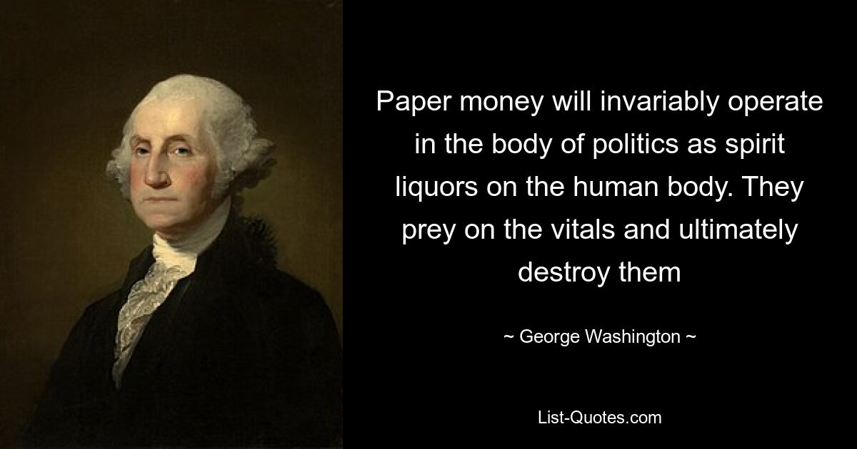 Paper money will invariably operate in the body of politics as spirit liquors on the human body. They prey on the vitals and ultimately destroy them — © George Washington