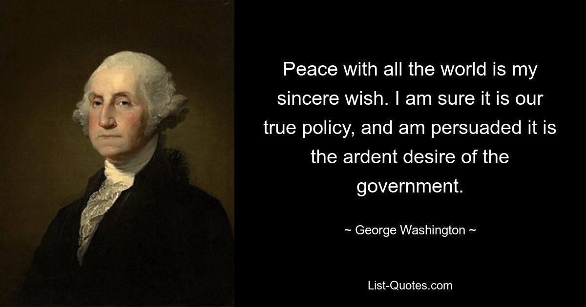 Peace with all the world is my sincere wish. I am sure it is our true policy, and am persuaded it is the ardent desire of the government. — © George Washington